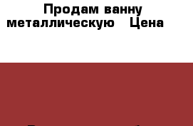Продам ванну металлическую › Цена ­ 3 500 - Вологодская обл., Череповец г. Строительство и ремонт » Сантехника   